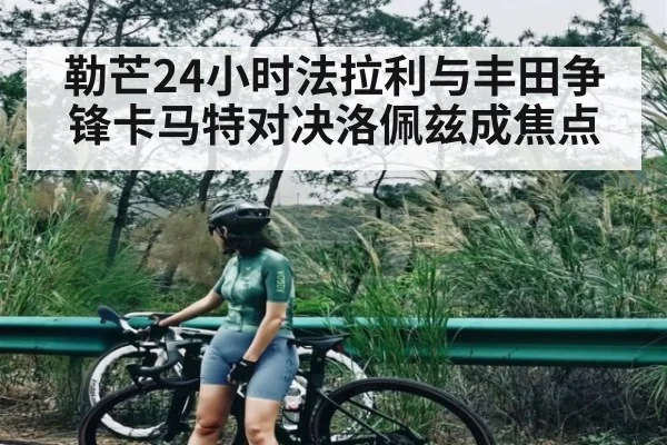 勒芒24小时法拉利与丰田争锋卡马特对决洛佩兹成焦点