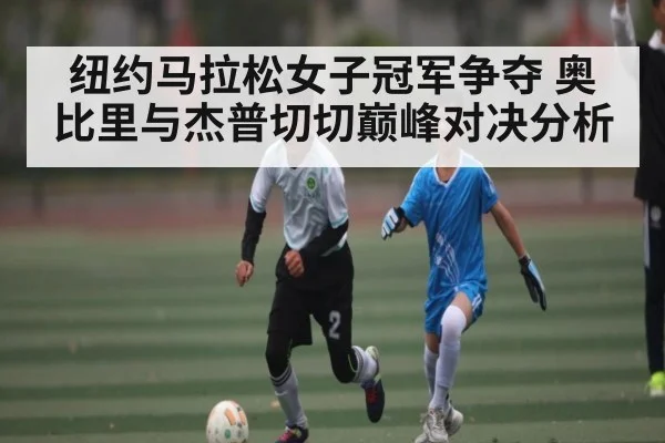 纽约马拉松女子冠军争夺 奥比里与杰普切切巅峰对决分析