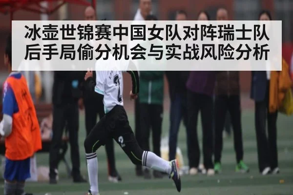 冰壶世锦赛中国女队对阵瑞士队后手局偷分机会与实战风险分析
